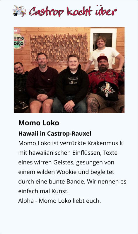 Momo Loko Hawaii in Castrop-Rauxel Momo Loko ist verrückte Krakenmusik mit hawaiianischen Einflüssen, Texte eines wirren Geistes, gesungen von einem wilden Wookie und begleitet durch eine bunte Bande. Wir nennen es einfach mal Kunst. Aloha - Momo Loko liebt euch.