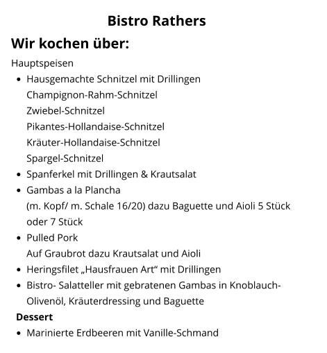 Bistro Rathers Wir kochen über: Hauptspeisen •	Hausgemachte Schnitzel mit DrillingenChampignon-Rahm-Schnitzel Zwiebel-SchnitzelPikantes-Hollandaise-Schnitzel Kräuter-Hollandaise-Schnitzel Spargel-Schnitzel •	Spanferkel mit Drillingen & Krautsalat •	Gambas a la Plancha(m. Kopf/ m. Schale 16/20) dazu Baguette und Aioli 5 Stück oder 7 Stück •	Pulled Pork Auf Graubrot dazu Krautsalat und Aioli •	Heringsfilet „Hausfrauen Art“ mit Drillingen •	Bistro- Salatteller mit gebratenen Gambas in Knoblauch-Olivenöl, Kräuterdressing und Baguette Dessert •	Marinierte Erdbeeren mit Vanille-Schmand